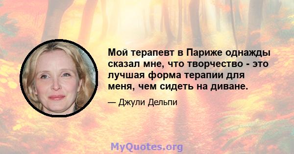 Мой терапевт в Париже однажды сказал мне, что творчество - это лучшая форма терапии для меня, чем сидеть на диване.