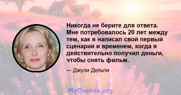 Никогда не берите для ответа. Мне потребовалось 20 лет между тем, как я написал свой первый сценарий и временем, когда я действительно получил деньги, чтобы снять фильм.