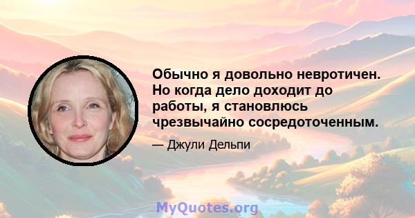 Обычно я довольно невротичен. Но когда дело доходит до работы, я становлюсь чрезвычайно сосредоточенным.