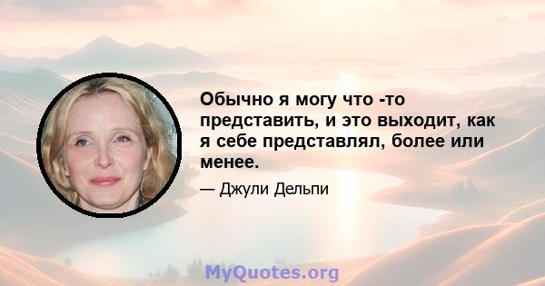 Обычно я могу что -то представить, и это выходит, как я себе представлял, более или менее.