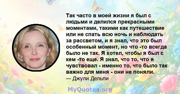 Так часто в моей жизни я был с людьми и делился прекрасными моментами, такими как путешествие или не спать всю ночь и наблюдать за рассветом, и я знал, что это был особенный момент, но что -то всегда было не так. Я