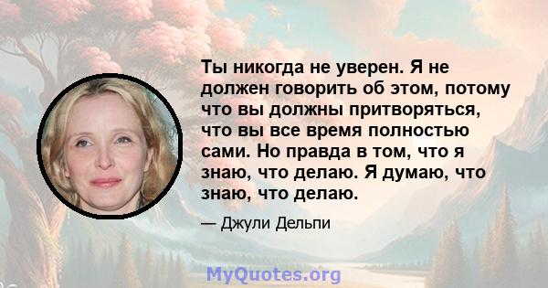 Ты никогда не уверен. Я не должен говорить об этом, потому что вы должны притворяться, что вы все время полностью сами. Но правда в том, что я знаю, что делаю. Я думаю, что знаю, что делаю.