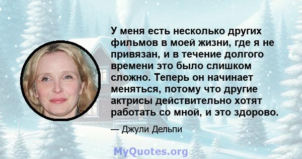 У меня есть несколько других фильмов в моей жизни, где я не привязан, и в течение долгого времени это было слишком сложно. Теперь он начинает меняться, потому что другие актрисы действительно хотят работать со мной, и