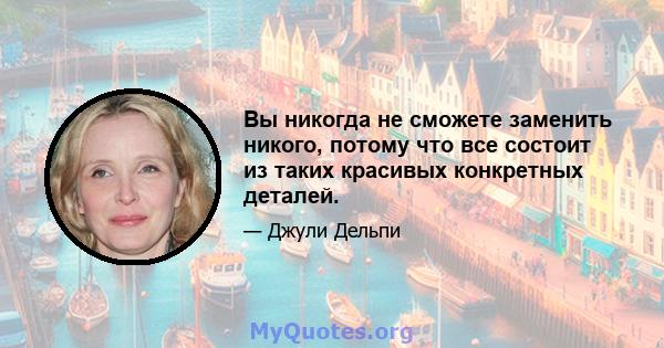 Вы никогда не сможете заменить никого, потому что все состоит из таких красивых конкретных деталей.