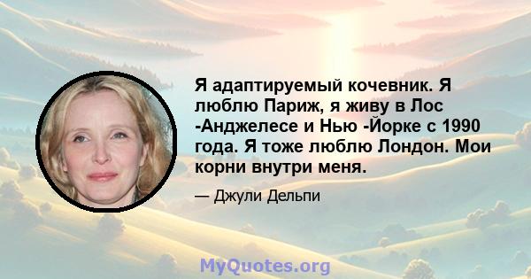 Я адаптируемый кочевник. Я люблю Париж, я живу в Лос -Анджелесе и Нью -Йорке с 1990 года. Я тоже люблю Лондон. Мои корни внутри меня.