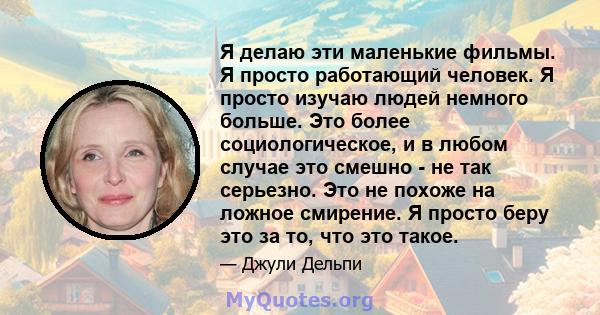 Я делаю эти маленькие фильмы. Я просто работающий человек. Я просто изучаю людей немного больше. Это более социологическое, и в любом случае это смешно - не так серьезно. Это не похоже на ложное смирение. Я просто беру