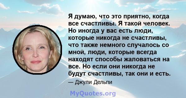 Я думаю, что это приятно, когда все счастливы. Я такой человек. Но иногда у вас есть люди, которые никогда не счастливы, что также немного случалось со мной, люди, которые всегда находят способы жаловаться на все. Но