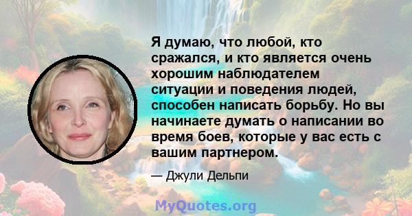 Я думаю, что любой, кто сражался, и кто является очень хорошим наблюдателем ситуации и поведения людей, способен написать борьбу. Но вы начинаете думать о написании во время боев, которые у вас есть с вашим партнером.