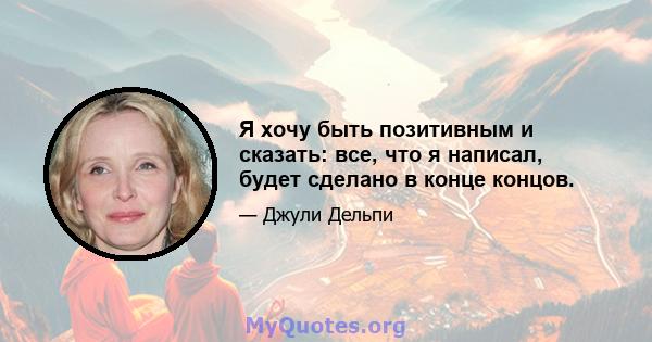 Я хочу быть позитивным и сказать: все, что я написал, будет сделано в конце концов.