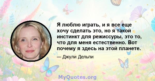 Я люблю играть, и я все еще хочу сделать это, но я такой инстинкт для режиссуры, это то, что для меня естественно. Вот почему я здесь на этой планете.