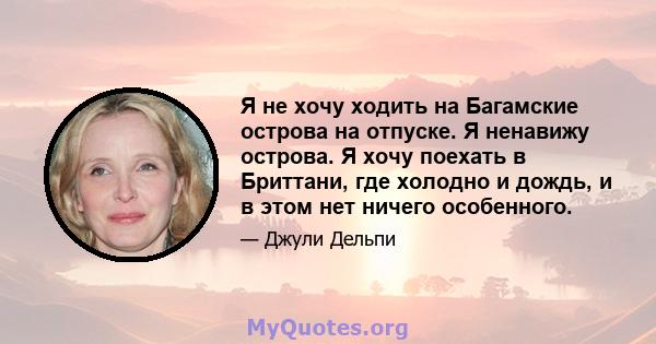 Я не хочу ходить на Багамские острова на отпуске. Я ненавижу острова. Я хочу поехать в Бриттани, где холодно и дождь, и в этом нет ничего особенного.