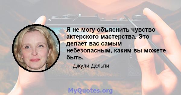 Я не могу объяснить чувство актерского мастерства. Это делает вас самым небезопасным, каким вы можете быть.