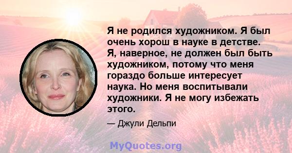 Я не родился художником. Я был очень хорош в науке в детстве. Я, наверное, не должен был быть художником, потому что меня гораздо больше интересует наука. Но меня воспитывали художники. Я не могу избежать этого.