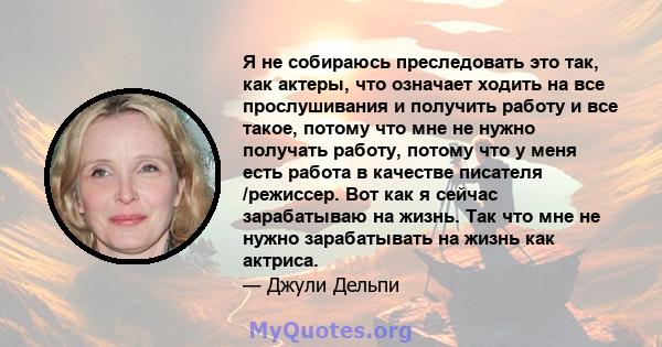 Я не собираюсь преследовать это так, как актеры, что означает ходить на все прослушивания и получить работу и все такое, потому что мне не нужно получать работу, потому что у меня есть работа в качестве писателя