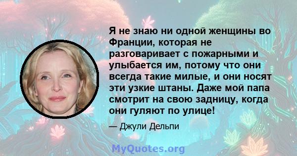 Я не знаю ни одной женщины во Франции, которая не разговаривает с пожарными и улыбается им, потому что они всегда такие милые, и они носят эти узкие штаны. Даже мой папа смотрит на свою задницу, когда они гуляют по