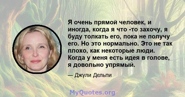 Я очень прямой человек, и иногда, когда я что -то захочу, я буду толкать его, пока не получу его. Но это нормально. Это не так плохо, как некоторые люди. Когда у меня есть идея в голове, я довольно упрямый.