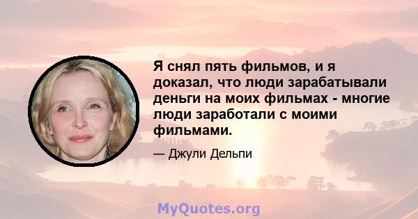 Я снял пять фильмов, и я доказал, что люди зарабатывали деньги на моих фильмах - многие люди заработали с моими фильмами.