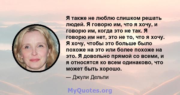 Я также не люблю слишком решать людей. Я говорю им, что я хочу, и говорю им, когда это не так. Я говорю им нет, это не то, что я хочу. Я хочу, чтобы это больше было похоже на это или более похоже на это. Я довольно