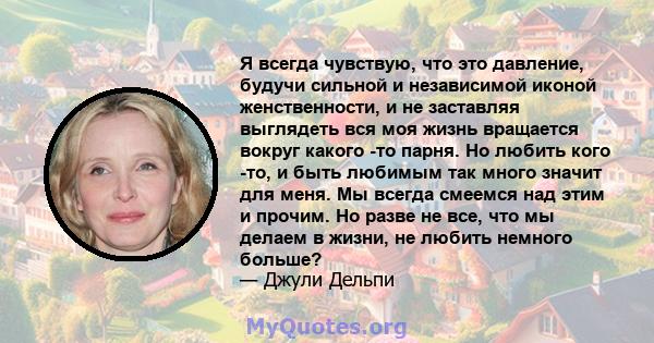 Я всегда чувствую, что это давление, будучи сильной и независимой иконой женственности, и не заставляя выглядеть вся моя жизнь вращается вокруг какого -то парня. Но любить кого -то, и быть любимым так много значит для