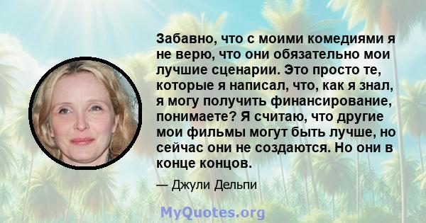 Забавно, что с моими комедиями я не верю, что они обязательно мои лучшие сценарии. Это просто те, которые я написал, что, как я знал, я могу получить финансирование, понимаете? Я считаю, что другие мои фильмы могут быть 