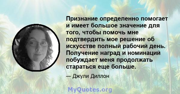 Признание определенно помогает и имеет большое значение для того, чтобы помочь мне подтвердить мое решение об искусстве полный рабочий день. Получение наград и номинаций побуждает меня продолжать стараться еще больше.