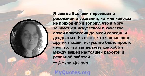 Я всегда был заинтересован в рисовании и создании, но мне никогда не приходило в голову, что я могу заниматься искусством в качестве своей профессии до моей середины двадцатых. Из всего, что я слышал от других людей,