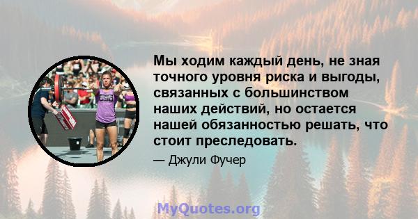 Мы ходим каждый день, не зная точного уровня риска и выгоды, связанных с большинством наших действий, но остается нашей обязанностью решать, что стоит преследовать.