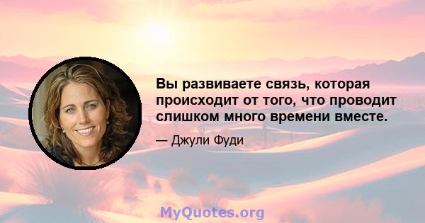 Вы развиваете связь, которая происходит от того, что проводит слишком много времени вместе.