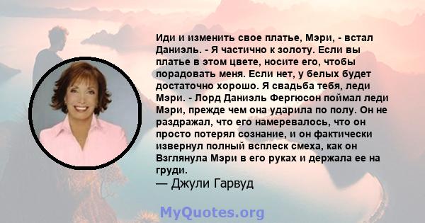 Иди и изменить свое платье, Мэри, - встал Даниэль. - Я частично к золоту. Если вы платье в этом цвете, носите его, чтобы порадовать меня. Если нет, у белых будет достаточно хорошо. Я свадьба тебя, леди Мэри. - Лорд