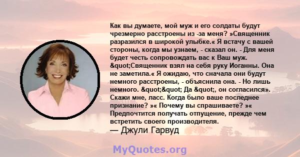 Как вы думаете, мой муж и его солдаты будут чрезмерно расстроены из -за меня? »Священник разразился в широкой улыбке.« Я встачу с вашей стороны, когда мы узнаем, - сказал он. - Для меня будет честь сопровождать вас к