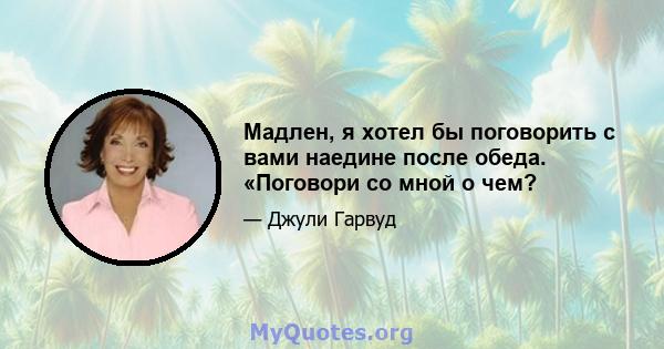 Мадлен, я хотел бы поговорить с вами наедине после обеда. «Поговори со мной о чем?