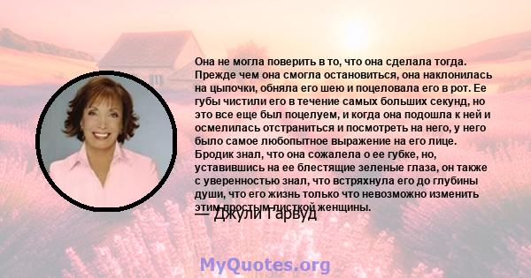 Она не могла поверить в то, что она сделала тогда. Прежде чем она смогла остановиться, она наклонилась на цыпочки, обняла его шею и поцеловала его в рот. Ее губы чистили его в течение самых больших секунд, но это все