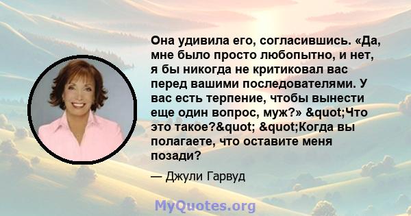 Она удивила его, согласившись. «Да, мне было просто любопытно, и нет, я бы никогда не критиковал вас перед вашими последователями. У вас есть терпение, чтобы вынести еще один вопрос, муж?» "Что это такое?"