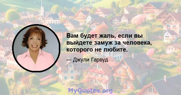 Вам будет жаль, если вы выйдете замуж за человека, которого не любите.