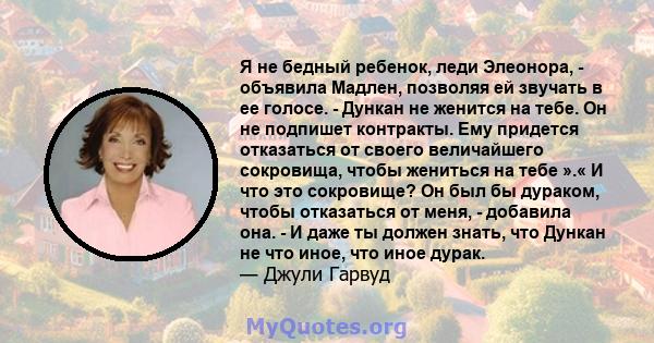 Я не бедный ребенок, леди Элеонора, - объявила Мадлен, позволяя ей звучать в ее голосе. - Дункан не женится на тебе. Он не подпишет контракты. Ему придется отказаться от своего величайшего сокровища, чтобы жениться на