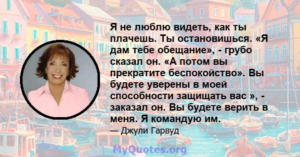 Я не люблю видеть, как ты плачешь. Ты остановишься. «Я дам тебе обещание», - грубо сказал он. «А потом вы прекратите беспокойство». Вы будете уверены в моей способности защищать вас », - заказал он. Вы будете верить в