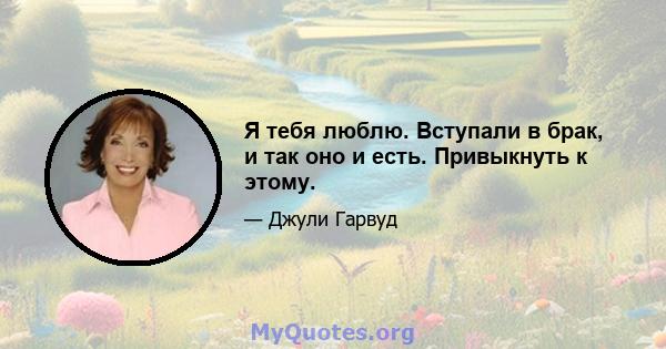 Я тебя люблю. Вступали в брак, и так оно и есть. Привыкнуть к этому.