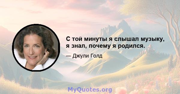 С той минуты я слышал музыку, я знал, почему я родился.