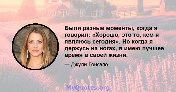 Были разные моменты, когда я говорил: «Хорошо, это то, кем я являюсь сегодня». Но когда я держусь на ногах, я имею лучшее время в своей жизни.