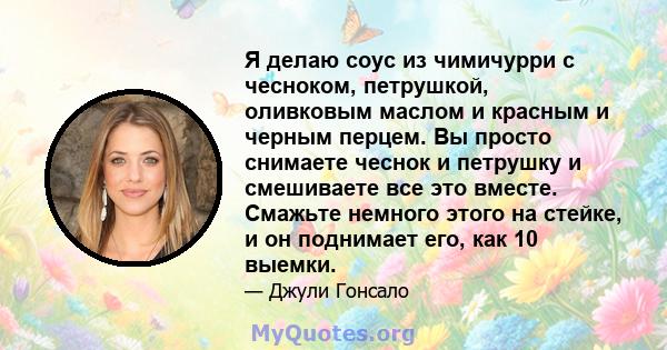 Я делаю соус из чимичурри с чесноком, петрушкой, оливковым маслом и красным и черным перцем. Вы просто снимаете чеснок и петрушку и смешиваете все это вместе. Смажьте немного этого на стейке, и он поднимает его, как 10