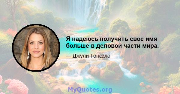 Я надеюсь получить свое имя больше в деловой части мира.