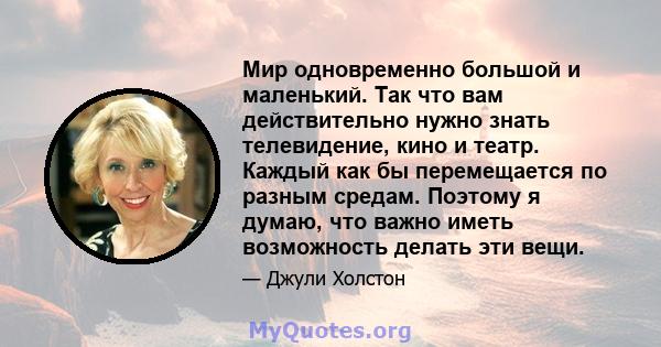 Мир одновременно большой и маленький. Так что вам действительно нужно знать телевидение, кино и театр. Каждый как бы перемещается по разным средам. Поэтому я думаю, что важно иметь возможность делать эти вещи.