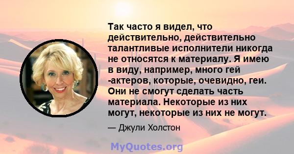 Так часто я видел, что действительно, действительно талантливые исполнители никогда не относятся к материалу. Я имею в виду, например, много гей -актеров, которые, очевидно, геи. Они не смогут сделать часть материала.