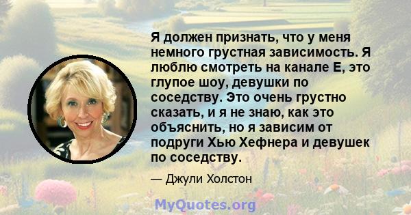 Я должен признать, что у меня немного грустная зависимость. Я люблю смотреть на канале E, это глупое шоу, девушки по соседству. Это очень грустно сказать, и я не знаю, как это объяснить, но я зависим от подруги Хью