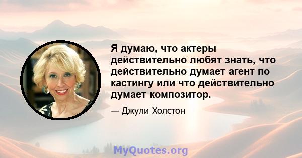 Я думаю, что актеры действительно любят знать, что действительно думает агент по кастингу или что действительно думает композитор.