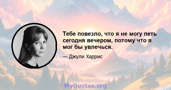 Тебе повезло, что я не могу петь сегодня вечером, потому что я мог бы увлечься.