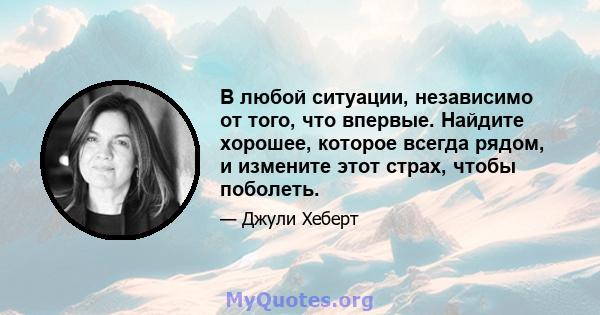 В любой ситуации, независимо от того, что впервые. Найдите хорошее, которое всегда рядом, и измените этот страх, чтобы поболеть.