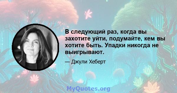 В следующий раз, когда вы захотите уйти, подумайте, кем вы хотите быть. Упадки никогда не выигрывают.