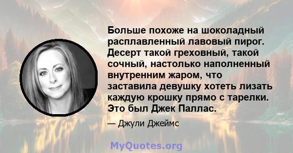 Больше похоже на шоколадный расплавленный лавовый пирог. Десерт такой греховный, такой сочный, настолько наполненный внутренним жаром, что заставила девушку хотеть лизать каждую крошку прямо с тарелки. Это был Джек