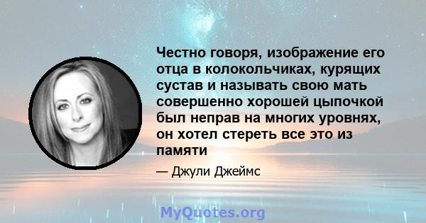 Честно говоря, изображение его отца в колокольчиках, курящих сустав и называть свою мать совершенно хорошей цыпочкой был неправ на многих уровнях, он хотел стереть все это из памяти